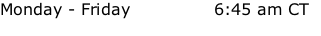 Monday - Friday    				      6:45 am CT